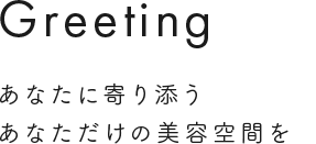 Greeting あなたに寄り添うあなただけの美容室空間を